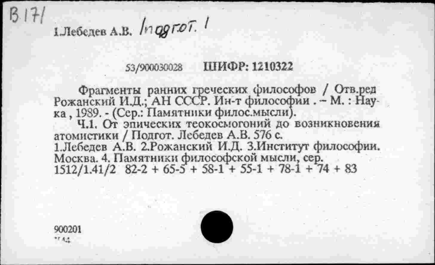 ﻿1 Лебедев АЛ.	I
53/900030028 ШИФР: 1210322
Фрагменты ранних греческих философов / Отв.ред Роханский И.Д.; АН СССР. Ин-т философии . - М.: Нау ка, 1989. - (Сер.: Памятники филос.мысли).
4.1. От эпических теокосмогоний до возникновения атомистики / Подгот. Лебедев А.В. 576 с.
1.Лебедев А.В. 2.Рожанский И.Д. З.Институт философии. Москва. 4. Памятники философской мысли, сер.
1512/1.41/2 82-2 + 65-3 + 58-1 + 55-1 + 78-1 + 74 + 83